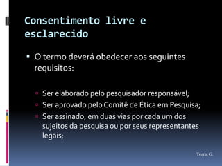 Consentimento livre e
esclarecido

 O termo deverá obedecer aos seguintes
  requisitos:

   Ser elaborado pelo pesquisador responsável;
   Ser aprovado pelo Comitê de Ética em Pesquisa;
   Ser assinado, em duas vias por cada um dos
    sujeitos da pesquisa ou por seus representantes
    legais;

                                                  Terra, G.
 