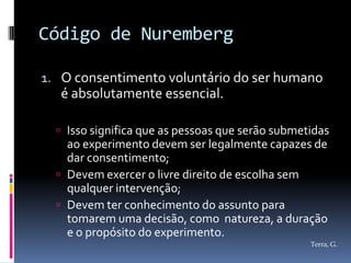 Código de Nuremberg

1. O consentimento voluntário do ser humano
   é absolutamente essencial.

   Isso significa que as pessoas que serão submetidas
    ao experimento devem ser legalmente capazes de
    dar consentimento;
   Devem exercer o livre direito de escolha sem
    qualquer intervenção;
   Devem ter conhecimento do assunto para
    tomarem uma decisão, como natureza, a duração
    e o propósito do experimento.
                                                  Terra, G.
 
