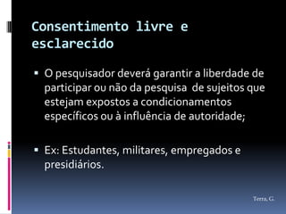 Consentimento livre e
esclarecido

 O pesquisador deverá garantir a liberdade de
  participar ou não da pesquisa de sujeitos que
  estejam expostos a condicionamentos
  específicos ou à influência de autoridade;

 Ex: Estudantes, militares, empregados e
  presidiários.

                                            Terra, G.
 