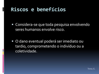 Riscos e benefícios

 Considera-se que toda pesquisa envolvendo
  seres humanos envolve risco.

 O dano eventual poderá ser imediato ou
  tardio, comprometendo o indivíduo ou a
  coletividade.



                                           Terra, G.
 