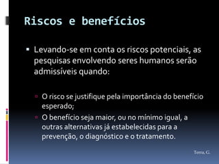 Riscos e benefícios

 Levando-se em conta os riscos potenciais, as
  pesquisas envolvendo seres humanos serão
  admissíveis quando:

   O risco se justifique pela importância do benefício
    esperado;
   O benefício seja maior, ou no mínimo igual, a
    outras alternativas já estabelecidas para a
    prevenção, o diagnóstico e o tratamento.
                                                    Terra, G.
 