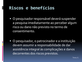 Riscos e benefícios

 O pesquisador responsável deverá suspender
  a pesquisa imediatamente ao perceber algum
  risco ou dano não previsto no termo de
  consentimento.

 O pesquisador, o patrocinador e a instituição
  devem assumir a responsabilidade de dar
  assistência integral às complicações e danos
  decorrentes dos riscos previstos.
                                             Terra, G.
 