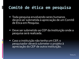 Comitê de ética em pesquisa

 Toda pesquisa envolvendo seres humanos
  deverá ser submetida à apreciação de um Comitê
  de Ética em Pesquisa.

 Deve ser submetido ao CEP da Instituição onde a
  pesquisa será realizada.

 Caso a instituição não tenha um CEP, o
  pesquisador deverá submeter o projeto à
  apreciação do CEP de outra instituição.

                                              Terra, G.
 