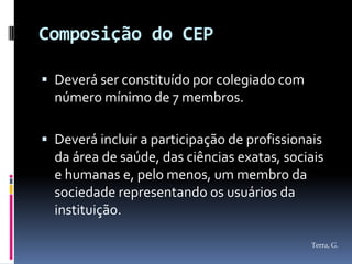 Composição do CEP

 Deverá ser constituído por colegiado com
  número mínimo de 7 membros.

 Deverá incluir a participação de profissionais
  da área de saúde, das ciências exatas, sociais
  e humanas e, pelo menos, um membro da
  sociedade representando os usuários da
  instituição.

                                              Terra, G.
 