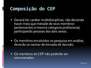 Composição do CEP

 Deverá ter caráter multidisciplinar, não devendo
  haver mais que metade de seus membros
  pertencentes à mesma categoria profissional,
  participando pessoas dos dois sexos.

 Os membros envolvidos na pesquisa em análise,
  deverão se isentar de tomada de decisão.

 Os membros do CEP não poderão ser
  remunerados.
                                                 Terra, G.
 