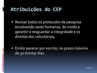 Atribuições do CEP

 Revisar todos os protocolos de pesquisa
  envolvendo seres humanos, de modo a
  garantir e resguardar a integridade e os
  direitos dos voluntários;

 Emitir parecer por escrito, no prazo máximo
  de 30 (trinta) dias.


                                             Terra, G.
 