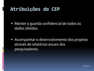 Atribuições do CEP

 Manter a guarda confidencial de todos os
  dados obtidos.

 Acompanhar o desenvolvimento dos projetos
  através de relatórios anuais dos
  pesquisadores.



                                             Terra, G.
 