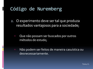 Código de Nuremberg

2. O experimento deve ser tal que produza
     resultados vantajosos para a sociedade;

      Que não possam ser buscados por outros
       métodos de estudo;

      Não podem ser feitos de maneira casuística ou
       desnecessariamente.


                                                   Terra, G.
 