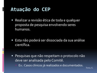 Atuação do CEP
 Realizar a revisão ética de toda e qualquer
  proposta de pesquisa envolvendo seres
  humanos.

 Esta não poderá ser dissociada da sua análise
  científica.

 Pesquisas que não respeitam o protocolo não
  deve ser analisada pelo Comitê.
   Ex.: Casos clínicos já realizados e documentados.
                                                        Terra, G.
 