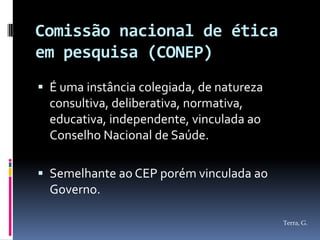 Comissão nacional de ética
em pesquisa (CONEP)
 É uma instância colegiada, de natureza
  consultiva, deliberativa, normativa,
  educativa, independente, vinculada ao
  Conselho Nacional de Saúde.

 Semelhante ao CEP porém vinculada ao
  Governo.

                                           Terra, G.
 