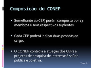 Composição do CONEP

 Semelhante ao CEP, porém composto por 13
  membros e seus respectivos suplentes.

 Cada CEP poderá indicar duas pessoas ao
  cargo.

 O CONEP controla a atuação dos CEPs e
  projetos de pesquisa de interesse à saúde
  pública e coletiva.
                                              Terra, G.
 
