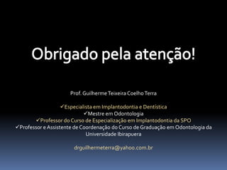 Prof. Guilherme Teixeira Coelho Terra

                   Especialista em Implantodontia e Dentística
                            Mestre em Odontologia
       Professor do Curso de Especialização em Implantodontia da SPO
Professor e Assistente de Coordenação do Curso de Graduação em Odontologia da
                             Universidade Ibirapuera

                       drguilhermeterra@yahoo.com.br
 