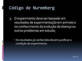 Código de Nuremberg

3. O experimento deve ser baseado em
  resultados de experimentação em animais e
  no conhecimento da evolução da doença ou
  outros problemas em estudo;

   Os resultados já conhecidos devem justificar a
    condição do experimento.



                                                     Terra, G.
 