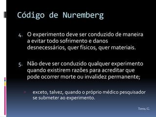 Código de Nuremberg

4. O experimento deve ser conduzido de maneira
   a evitar todo sofrimento e danos
      desnecessários, quer físicos, quer materiais.

5. Não deve ser conduzido qualquer experimento
      quando existirem razões para acreditar que
      pode ocorrer morte ou invalidez permanente;

       exceto, talvez, quando o próprio médico pesquisador
        se submeter ao experimento.
                                                       Terra, G.
 