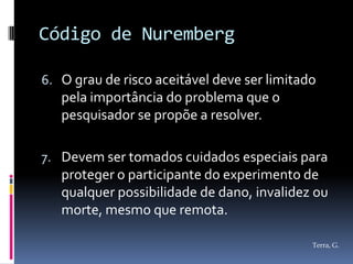 Código de Nuremberg

6. O grau de risco aceitável deve ser limitado
   pela importância do problema que o
   pesquisador se propõe a resolver.

7. Devem ser tomados cuidados especiais para
   proteger o participante do experimento de
   qualquer possibilidade de dano, invalidez ou
   morte, mesmo que remota.

                                             Terra, G.
 