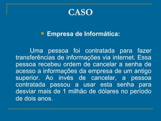 CASO Empresa de Informática: Uma pessoa foi contratada para fazer transferências de informações via internet. Essa pessoa recebeu ordem de cancelar a senha de acesso a informações da empresa de um antigo superior. Ao invés de cancelar, a pessoa contratada passou a usar esta senha para desviar mais de 1 milhão de dólares no período de dois anos.   