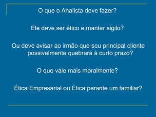 O que o Analista deve fazer?  Ele deve ser ético e manter sigilo?  Ou deve avisar ao irmão que seu principal cliente possivelmente quebrará à curto prazo?  O que vale mais moralmente?  Ética Empresarial ou Ética perante um familiar? 