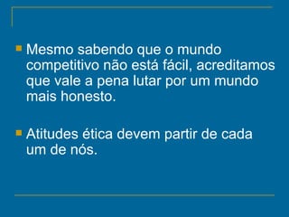 Mesmo sabendo que o mundo competitivo não está fácil, acreditamos que vale a pena lutar por um mundo mais honesto.  Atitudes ética devem partir de cada um de nós.   