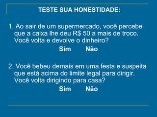 TESTE SUA HONESTIDADE: 1. Ao sair de um supermercado, você percebe que a caixa lhe deu R$ 50 a mais de troco. Você volta e devolve o dinheiro?   Sim        Não   2. Você bebeu demais em uma festa e suspeita que está acima do limite legal para dirigir. Você volta dirigindo para casa?  Sim        Não   