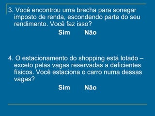 3. Você encontrou uma brecha para sonegar imposto de renda, escondendo parte do seu rendimento. Você faz isso?   Sim        Não   4. O estacionamento do shopping está lotado – exceto pelas vagas reservadas a deficientes físicos. Você estaciona o carro numa dessas vagas?   Sim        Não   