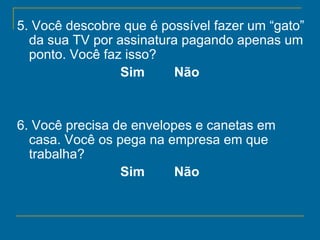 5. Você descobre que é possível fazer um “gato” da sua TV por assinatura pagando apenas um ponto. Você faz isso?   Sim        Não   6. Você precisa de envelopes e canetas em casa. Você os pega na empresa em que trabalha?   Sim        Não   