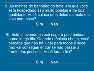 9. As toalhas do banheiro do hotel em que você está hospedado são muito bonitas e de boa qualidade. Você coloca uma delas na mala e a leva para casa?  Sim       Não   10. Está chovendo e você espera pelo ônibus numa longa fila. Quando o ônibus chega, você percebe que não há lugar para todos e você não vai conseguir entrar se não passar a frente das pessoas. Você fura a fila?   Sim       Não   