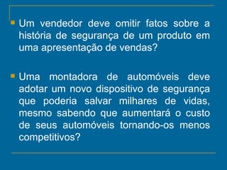 Um vendedor deve omitir fatos sobre a história de segurança de um produto em uma apresentação de vendas?  Uma montadora de automóveis deve adotar um novo dispositivo de segurança que poderia salvar milhares de vidas, mesmo sabendo que aumentará o custo de seus automóveis tornando-os menos competitivos?  
