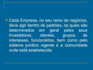 Cada Empresa, no seu ramo de negócios, deve agir dentro de padrões, os quais são determinados em geral pelos seus investidores, clientes, grupos de interesses, funcionários, bem como pelo sistema jurídico vigente e a comunidade onde está estabelecida. 