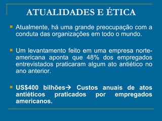 ATUALIDADES E ÉTICA Atualmente, há uma grande preocupação com a conduta das organizações em todo o mundo.  Um levantamento feito em uma empresa norte-americana aponta que 48% dos empregados entrevistados praticaram algum ato antiético no ano anterior. US$400 bilhões   Custos anuais de atos antiéticos praticados por empregados americanos.  