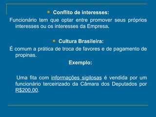 Conflito de interesses: Funcionário tem que optar entre promover seus próprios interesses ou os interesses da Empresa .  Cultura Brasileira: É comum a prática de troca de favores e de pagamento de propinas.  Exemplo:   Uma fita com  informações sigilosas  é vendida por um funcionário terceirizado da Câmara dos Deputados por  R$200,00 . 
