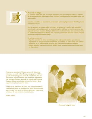 Para vivir el código:
                                   En la tercera parte de la guía, se incluyen elementos para llevar los postulados a la práctica.
                                   Se recomienda agregar siempre esta parte al código, considerando los postulados que se han
                                   seleccionado.

                                   Listar los postulados no es suﬁciente, es necesario que se explique la parte ﬁlosóﬁca y funda-
                                   mental de cada uno.

                                   Esta parte consta de dos apartados. La primera parte describe y explica cada postulado
                                   seleccionado y la otra (que puede ser opcional) explica qué hacer en los momentos en que
                                   se puede tener una situación difícil y se debe tomar una decisión ética. Esto permite orientar
                                   las conductas de las personas dentro de la empresa y minimiza la confusión o malas interpre-
                                   taciones de los postulados del código.

                                   En general, consiste en:
                                   • Pequeños ejemplos de cómo se redacta y explica cada postulado ético que se desea
                                     implementar en la organización. Generalmente, se escribirán en letras itálicas para enfocar
                                     la atención de los miembros del equipo, al igual que las frases claves de cada tema.
                                   • Algunos ejemplos que ilustran cómo se debería actuar en situaciones más comunes ante
                                     un dilema ético.




Finalmente, se explica el Modelo de toma de decisiones
éticas que se puede utilizar. Este puede agregarse al CEE o
puede servir como guía al asesor de ética dentro de la em-
presa o a la persona o equipo que proveerá el seguimiento
del programa. También, se incluye un capítulo que contiene
las generalidades para divulgarlo, medir los logros y dar el
seguimiento a las actuaciones éticas.

La guía no es una camisa de fuerza, sino una ayuda para que
usted pueda realizar su programa con alguna orientación. Es-
peramos que esta sea un verdadero apoyo para implementar
el sistema de valores éticos en su institución.

Buena suerte!




                                                                                       Viviendo el código de ética




                                                                                                                                   11
 