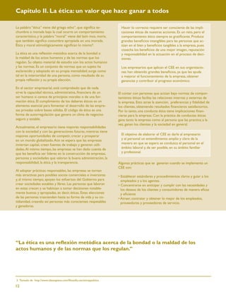 Capítulo II. La ética: un valor que hace ganar a todos

La palabra “ética” viene del griego etho”, que signiﬁca te-             Hacer lo correcto requiere ser consciente de las impli-
chumbre o morada bajo la cual ocurre un comportamiento                  caciones éticas de nuestras acciones. Es un reto, pero el
característico, y la palabra “moral” viene del latín mos, moris,        comportamiento ético siempre es gratiﬁcante. Produce
que también signiﬁca costumbre apropiada en una morada.                 grandes beneﬁcios intangibles para las personas que ac-
Ética y moral etimológicamente signiﬁcan lo mismo3.                     túan en el bien y beneﬁcios tangibles a la empresa, pues
                                                                        cosecha los beneﬁcios de una mejor imagen, reputación
La ética es una reﬂexión metódica acerca de la bondad o                 y responsabilidad en la actuación en el proceso de deci-
la maldad de los actos humanos y de las normas que los                  siones.
regulan. Su objeto material de estudio son los actos humanos
y las normas. Es un conjunto de normas que un sujeto ha                 Los empresarios que aplican el CEE en sus organizacio-
esclarecido y adoptado en su propia mentalidad; surge como              nes han obtenido grandes beneﬁcios, ya que les ayuda
tal en la interioridad de una persona, como resultado de su             a mejorar el funcionamiento de la empresa, obtener
propia reﬂexión y su propia elección.                                   ganancias y contribuir al progreso económico.
En el sector empresarial, está comprobado que de nada
sirve la capacidad técnica, administrativa, ﬁnanciera de un           El contar con personas que actúan bajo normas de compor-
ser humano si carece de principios morales o de una for-              tamiento éticas facilita las relaciones internas y externas de
mación ética. El cumplimiento de los deberes éticos es un             la empresa. Esto atrae la atención, preferencias y ﬁdelidad de
elemento esencial para fomentar el desarrollo de las empre-           los clientes, obteniendo resultados ﬁnancieros satisfactorios.
sas privadas sobre bases sólidas. El código de ética es una           Por lo tanto, una conducta ética tiene implicaciones ﬁnan-
forma de autorregulación que genera un clima de negocios              cieras para la empresa. Con la práctica de conductas éticas
seguro y estable.                                                     gana tanto la empresa como al persona que las practica; a la
                                                                      vez, ganan los clientes y la sociedad en general.
Actualmente, el empresario tiene mayores responsabilidades
con la sociedad y con las generaciones futuras, mientras tiene
mayores oportunidades de competir, crecer y prosperar                   El objetivo de elaborar el CEE es darle al empresario
en un mundo globalizado. Aún se espera que las empresas                 y al personal un entendimiento amplio y claro de la
inviertan capital, creen fuentes de trabajo y generen utili-            manera en que se espera se conduzca el personal en el
dades. Al mismo tiempo, las empresas se han dado cuenta de              ámbito laboral y, de ser posible, en su ámbito familiar
que les beneﬁcia ser líderes en la construcción de empresas,            y profesional.
personas y sociedades que valoran la buena administración, la
responsabilidad, la ética y la transparencia.                         Algunas prácticas que se generan cuando se implementa un
                                                                      CEE son:
Al adoptar prácticas responsables, las empresas se tornan
más atractivas para posibles socios comerciales e inversores          • Establecer estándares y procedimientos claros y guiar a los
y, al mismo tiempo, apoyan los esfuerzos del Gobierno para              empleados y a los agentes.
crear sociedades estables y libres. Las personas que laboran          • Concentrarse en anticipar y cumplir con las necesidades y
en estas crecen y se habitúan a tomar decisiones notable-               los deseos de los clientes y consumidores de manera eﬁcaz
mente buenas y apropiadas, es decir, éticas. Estas elecciones           y eﬁciente
de las personas trascienden hasta su forma de vida y su co-           • Atraer, contratar y obtener lo mejor de los empleados,
tidianidad, creando así personas más conscientes respetables            proveedores y proveedores de servicio.
y ganadoras.




“La ética es una reﬂexión metódica acerca de la bondad o la maldad de los
actos humanos y de las normas que los regulan.”




3. Tomado de http://www.ideasapiens.com/ﬁlosoﬁa.sxx/eticaypolitica.

12
 