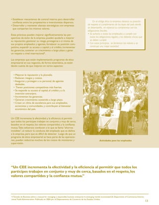• Establecer mecanismos de control interno para desarrollar
  conﬁanza entre los propietarios e inversionistas dispersos.                              En el código ético la empresa destaca su posición
• Desarrollar y mantener alianzas estratégicas con empresas                           de respeto al cumplimiento de las leyes del país donde
  que comparten los mismos valores.                                                   se desempeñe, en especial su compromiso con las
                                                                                      obligaciones ﬁscales.
Estas prácticas pueden mejorar signiﬁcativamente las per-                             • Se exhorta a todos los empleados a cumplir con
spectivas de éxito de la empresa, pueden ayudarla a mejorar                             todas las obligaciones legales y los deberes cívicos que
su reputación, gestionar su riesgo, protegerse a sí misma de                            se deben cumplir.
sus propios empleados y agentes, fortalecer su posición com-                          • Con estos principios, se fomentan los valores y se
petitiva, expandir su acceso a capital y al crédito, incrementar                        construye una mejor sociedad.
las ganancias, sostener un crecimiento a largo plazo y ganar
un respeto a nivel internacional4.

Las empresas que están implementando programas de ética
empresarial en sus negocios, de forma sistemática, se están
dando cuenta de que mejoran en varios aspectos:


  • Mejoran la reputación y la plusvalía.
  • Reducen riesgos y costos.
  • Aseguran y protegen a su personal, de agentes
    desleales.
  • Tienen posiciones competitivas más fuertes.
  • Se expande su acceso al capital, al crédito y a la
    inversión extranjera.
  • Incrementan las ganancias.
  • Generan crecimiento sostenido a largo plazo.
  • Crean un clima de excelencia para sus empleados,
    accionistas y comunidades, y contribuyen al bienestar
    económico del país.


Un CEE incrementa la efectividad y la eﬁciencia al permitir
que todos los partícipes trabajen en conjunto y muy de cerca,
basados en el respeto, los valores compartidos y la conﬁanza
mutua. Tales esfuerzos conducen a lo que se llama “ahorros
invisibles”, al reducir la conducta del empleado que es dañina
a la empresa, pero que es difícil de detectar. Luego de que un
programa de ética empresarial se hace parte de las operacio-
nes, pueden reducirse muchos de los costos de monitoreo y                                           Actividades para los empleados
supervisión.




“Un CEE incrementa la efectividad y la eﬁciencia al permitir que todos los
partícipes trabajen en conjunto y muy de cerca, basados en el respeto, los
valores compartidos y la conﬁanza mutua.”




4. Tomado de Business ethics: a manual for managing a responsible business enterprise in emerging market economies/US. Department of Commerce, Interna-
tional Trade Administration. Publicado en 2004 por el Departamento de Comercio de los Estados Unidos.
                                                                                                                                                          13
 
