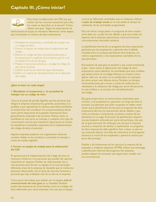 Capítulo III. ¿Cómo iniciar?

                Para iniciar la elaboración del CEE, hay que        conoce las diferentes actividades que se realizarán, elabora
                contar con los recursos necesarios para ello,       el plan de trabajo anual, en el cual señala el tiempo de
                los cuales se describen en la sección “Cómo         realización de las actividades programadas.
                utilizar esta guía”. Según las experiencias de
instituciones en el país, es necesario diferenciar varias etapas,   Para ser eﬁcaz a largo plazo, un programa de ética empre-
que constituyen un sistema de ética empresarial:                    sarial debe ser un plan formal, debido a que toca todos los
                                                                    aspectos de la empresa: operaciones, recursos humanos,
                                                                    comunicaciones, mercadeo, etcétera.
  1. Manifestar el compromiso y necesidad de trabajar con
     un código de ética.                                            La planiﬁcación formal de un programa de ética empresarial
  2. Formar un equipo de trabajo para la elaboración del            garantiza que los propietarios y gerentes den la debida
     código.                                                        consideración al contexto pertinente de la empresa, a la
  3. Elaborar el código de ética empresarial adecuado a             cultura organizativa y a las expectativas razonables de los
     las disposiciones y políticas de la empresa, para lo cual      que participan.
     el capítulo III le servirá de guía.
  4. Preparar al personal, comunicar y divulgar el código de        El propósito de esta guía es ayudarle a que usted comprenda
     ética de la empresa.                                           mejor cómo iniciar la elaboración del código de ética
  5. Diseñar la forma de medir los logros alcanzados.               empresarial, cómo planiﬁcar las actividades que esto conlleva,
  6. Deﬁnir un sistema de retroalimentación en la aplicación        qué temas incluir en el código. Además, se muestra cómo
     del código.                                                    aplicar cada uno de estos en la cotidianidad con ejemplos
                                                                    de cómo actuar ante dilemas éticos. También, se incluyen
                                                                    recomendaciones para revisar, a través de auditorías, los
¿Qué se hace en cada etapa?                                         resultados y la utilización del código por parte del personal,
                                                                    lo cual conlleva a un proceso de retroalimentación
1. Manifestar el compromiso y la necesidad de                       del código.
trabajar con un código de ética
                                                                    Esta guía proporciona un acercamiento sistemático para
 Este es el punto de partida. Signiﬁca que las personas que         orientar a los propietarios y gerentes a lo largo de todo el
dirigen la empresa (empresarios, gerentes, accionistas si es        proceso. Los gerentes que están ocupados no deben tener
posible) y que representan la máxima autoridad maniﬁesten           temer que la planiﬁcación formal para el programa de ética
el compromiso de considerar los comportamientos éticos              empresarial abrume las operaciones diarias debido a que,
como parte importante de la gestión empresarial. Esto,              como se discute a continuación, ya tienen muchos de los
generalmente, antecede a las acciones. Muchas veces, se             elementos en su lugar. El proceso de planiﬁcación requiere
maniﬁesta en una carta, un mensaje o cualquier otro tipo de         una participación enfocada por parte del partícipe, más que
comunicación escrita que trasmita la importancia, el motivo,        de un gran personal. Sin embargo, una vez que la empresa
los beneﬁcios y resultados esperados de la implementación           anuncia su intención de diseñar e implementar un programa
del código de ética, al personal.                                   de ética empresarial, debe planiﬁcar bien y basar su plan en
                                                                    sus creencias básicas. Una falta de coherencia en el programa
Algunas empresas preparan a la organización ubicando                lastimará la moral de los empleados y generará cinismo por
carteles visibles en las carteleras o enviando el mensaje a         parte del partícipe.
través de medios digitales.
                                                                    Debido a las limitaciones de los recursos, la mayoría de las
2. Formar un equipo de trabajo para la elaboración                  pequeñas y medianas empresas (PYME) utilizan una estrategia
del CEE                                                             y planiﬁcación informal del programa. No obstante,
                                                                    pueden adaptar los procesos que siguen para cumplir con
En general, para la implementación del código de ética es           sus circunstancias.
necesario involucrar a las personas que pueden dar aportes
sustantivos al respecto. Pueden ser seleccionadas dos o
más personas para formar un equipo en el cual participen
diferentes áreas de la empresa. Es deseable que se involucren
personas relacionadas con el tema de recursos humanos y
personal que haya trabajado más de un año en la empresa.

Como parte del trabajo que realizar por el equipo, está el
conocimiento de esta guía en su totalidad. También,
puede documentarse de otras fuentes, como los códigos de
ética elaborados por otras empresas. Una vez que el equipo


14
 