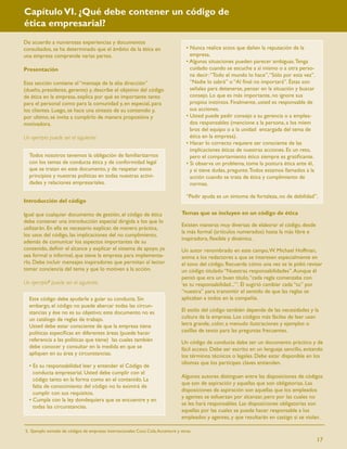 Capítulo VI. ¿Qué debe contener un código de
ética empresarial?
De acuerdo a numerosas experiencias y documentos
consultados, se ha determinado que el ámbito de la ética en                        • Nunca realice actos que dañen la reputación de la
una empresa comprende varias partes.                                                 empresa.
                                                                                   • Algunas situaciones pueden parecer ambiguas. Tenga
Presentación                                                                         cuidado cuando se escuche a sí mismo o a otra perso-
                                                                                     na decir: “Todo el mundo lo hace”, “Sólo por esta vez”.
Esta sección contiene el “mensaje de la alta dirección”                              “Nadie lo sabrá” o “Al ﬁnal no importará”. Éstas son
(dueño, presidente, gerente) y, describe el objetivo del código                      señales para detenerse, pensar en la situación y buscar
de ética en la empresa, explica por qué es importante tanto                          consejo. Lo que es más importante, no ignore sus
para el personal como para la comunidad y, en especial, para                         propios instintos. Finalmente, usted es responsable de
los clientes. Luego, se hace una síntesis de su contenido y,                         sus acciones.
por ultimo, se invita a cumplirlo de manera propositiva y                          • Usted puede pedir consejo a su gerencia o a emplea-
motivadora.                                                                          dos responsables (mencione a la persona, a los miem
                                                                                     bros del equipo o a la unidad encargada del tema de
Un ejemplo puede ser el siguiente:                                                   ética en la empresa).
                                                                                   • Hacer lo correcto requiere ser consciente de las
                                                                                     implicaciones éticas de nuestras acciones. Es un reto,
  Todos nosotros tenemos la obligación de familiarizarnos                            pero el comportamiento ético siempre es gratiﬁcante.
  con los temas de conducta ética y de conformidad legal                           • Si observa un problema, tome la postura ética ante él,
  que se tratan en este documento, y de respetar estos                               y si tiene dudas, pregunte. Todos estamos llamados a la
  principios y nuestras políticas en todas nuestras activi-                          acción cuando se trata de ética y cumplimiento de
  dades y relaciones empresariales.                                                  normas.

                                                                                   “Pedir ayuda es un síntoma de fortaleza, no de debilidad”.
Introducción del código

Igual que cualquier documento de gestión, el código de ética                    Temas que se incluyen en un código de ética
debe contener una introducción especial dirigida a los que lo
                                                                                Existen maneras muy diversas de elaborar el código, desde
utilizarán. En ella es necesario explicar, de manera práctica,
                                                                                la más formal (artículos numerados) hasta la más libre e
los usos del código, las implicaciones del no cumplimiento,
                                                                                inspiradora, ﬂexible y dinámica.
además de comunicar los aspectos importantes de su
contenido, deﬁnir el alcance y explicar el sistema de apoyo, ya                 Un autor renombrado en este campo, W. Michael Hoffman,
sea formal o informal, que tiene la empresa para implementa-                    anima a los redactores a que se interesen especialmente en
rlo. Debe incluir mensajes inspiradores que permitan al lector                  el tono del código. Recuerda cómo una vez se le pidió revisar
tomar conciencia del tema y que lo motiven a la acción.                         un código titulado “Nuestras responsabilidades”. Aunque él
                                                                                pensó que era un buen título, “cada regla comenzaba con
Un ejemplo5 puede ser el siguiente:                                             ‘es tu responsabilidad...’”. Él sugirió cambiar cada “tu” por
                                                                                “nuestra” para transmitir el sentido de que las reglas se
  Este código debe ayudarle a guiar su conducta. Sin                            aplicaban a todos en la compañía.
  embargo, el código no puede abarcar todas las circun-
  stancias y ése no es su objetivo; este documento no es                        El estilo del código también depende de las necesidades y la
  un catálogo de reglas de trabajo.                                             cultura de la empresa. Los códigos más fáciles de leer usan
  Usted debe estar consciente de que la empresa tiene                           letra grande, color, a menudo ilustraciones y ejemplos o
  políticas especíﬁcas en diferentes áreas (puede hacer                         casillas de texto para las preguntas frecuentes.
  referencia a las políticas que tiene) las cuales también                      Un código de conducta debe ser un documento práctico y de
  debe conocer y consultar en la medida en que se                               fácil acceso. Debe ser escrito en un lenguaje sencillo, evitando
  apliquen en su área y circunstancias.                                         los términos técnicos o legales. Debe estar disponible en los
                                                                                idiomas que los partícipes claves entienden.
  • Es su responsabilidad leer y entender el Código de
    conducta empresarial. Usted debe cumplir con el
                                                                                Algunos autores distinguen entre las disposiciones de códigos
    código tanto en la forma como en el contenido. La
                                                                                que son de aspiración y aquellas que son obligatorias. Las
    falta de conocimiento del código no lo eximirá de
                                                                                disposiciones de aspiración son aquellas que los empleados
    cumplir con sus requisitos.
                                                                                y agentes se esfuerzan por alcanzar, pero por las cuales no
  • Cumpla con la ley dondequiera que se encuentre y en
                                                                                se les hará responsables. Las disposiciones obligatorias son
    todas las circunstancias.
                                                                                aquellas por las cuales se puede hacer responsable a los
                                                                                empleados y agentes, y que resultarán en castigo si se violan.

5. Ejemplo tomado de códigos de empresas internacionales Coca Cola, Accenture y otras.

                                                                                                                                               17
 