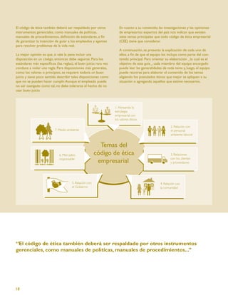 El código de ética también deberá ser respaldado por otros        En cuanto a su contenido, las investigaciones y las opiniones
instrumentos gerenciales, como manuales de políticas,             de empresarios expertos del país nos indican que existen
manuales de procedimientos, deﬁnición de estándares, a ﬁn         siete temas principales que todo código de ética empresarial
de garantizar la intención de guiar a los empleados y agentes     (CEE) tiene que considerar.
para resolver problemas de la vida real.
                                                                  A continuación, se presenta la explicación de cada uno de
La mejor opinión es que, si vale la pena incluir una              ellos, a ﬁn de que el equipo los incluya como parte del con-
disposición en un código, entonces debe seguirse. Para los        tenido principal. Para orientar su elaboración _lo cual es el
estándares más especíﬁcos (las reglas), el buen juicio rara vez   objetivo de esta guía_, cada miembro del equipo encargado
conduce a violar una regla. Para disposiciones más generales,     puede leer las generalidades de cada tema y, luego, el equipo
como los valores o principios, se requiere todavía un buen        puede reunirse para elaborar el contenido de los temas
juicio y tiene poco sentido describir tales disposiciones como    eligiendo los postulados éticos que mejor se apliquen a su
que no se pueden hacer cumplir. Aunque el empleado puede          situación o agregando aquellos que estime necesarios.
no ser castigado como tal, no debe tolerarse el hecho de no
usar buen juicio.




“El código de ética también deberá ser respaldado por otros instrumentos
gerenciales, como manuales de políticas, manuales de procedimientos...”




18
 