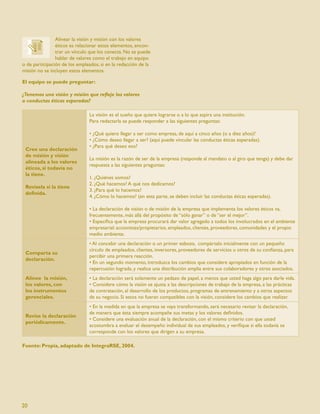 Alinear la visión y misión con los valores
                éticos es relacionar estos elementos, encon-
                trar un vínculo que los conecta. No se puede
                hablar de valores como el trabajo en equipo
o de participación de los empleados, si en la redacción de la
misión no se incluyen estos elementos.

El equipo se puede preguntar:

¿Tenemos una visión y misión que reﬂeje los valores
o conductas éticas esperadas?

                               La visión es el sueño que quiere lograrse o a lo que aspira una institución.
                               Para redactarla se puede responder a las siguientes preguntas:

                               • ¿Qué quiero llegar a ser como empresa, de aquí a cinco años (o a diez años)?
                               • ¿Cómo deseo llegar a ser? (aquí puede vincular las conductas éticas esperadas).
                               • ¿Para qué deseo eso?
 Cree una declaración
 de misión y visión
                               La misión es la razón de ser de la empresa (responde al mandato o al giro que tenga) y debe dar
 alineada a los valores
                               respuesta a las siguientes preguntas:
 éticos, si todavía no
 la tiene.
                               1. ¿Quiénes somos?
                               2. ¿Qué hacemos? A qué nos dedicamos?
 Revísela si la tiene
                               3. ¿Para qué lo hacemos?
 deﬁnida.
                               4. ¿Cómo lo hacemos? (en esta parte, se deben incluir las conductas éticas esperadas).

                               • La declaración de visión o de misión de la empresa que implementa los valores éticos va,
                               frecuentemente, más allá del propósito de “sólo ganar” o de “ser el mejor”.
                               • Especiﬁca que la empresa procurará dar valor agregado a todos los involucrados en el ambiente
                               empresarial: accionistas/propietarios, empleados, clientes, proveedores, comunidades y el propio
                               medio ambiente.
                               • Al concebir una declaración o un primer esbozo, compártalo inicialmente con un pequeño
                               círculo de empleados, clientes, inversores, proveedores de servicios u otros de su conﬁanza, para
 Comparta su
                               percibir una primera reacción.
 declaración.
                               • En un segundo momento, introduzca los cambios que considere apropiados en función de la
                               repercusión lograda, y realice una distribución amplia entre sus colaboradores y otros asociados.
 Alinee la misión,             • La declaración será solamente un pedazo de papel, a menos que usted haga algo para darle vida.
 los valores, con              • Considere cómo la visión se ajusta a las descripciones de trabajo de la empresa, a las prácticas
 los instrumentos              de contratación, al desarrollo de los productos, programas de entrenamiento y a otros aspectos
 gerenciales.                  de su negocio. Si estos no fueran compatibles con la visión, considere los cambios que realizar.
                               • En la medida en que la empresa se vaya transformando, será necesario revisar la declaración,
                               de manera que ésta siempre acompañe sus metas y los valores deﬁnidos.
 Revise la declaración
                               • Considere una evaluación anual de la declaración, con el mismo criterio con que usted
 periódicamente.
                               acostumbra a evaluar el desempeño individual de sus empleados, y veriﬁque si ella todavía se
                               corresponde con los valores que dirigen a su empresa.

Fuente: Propia, adaptado de IntegraRSE, 2004.




20
 