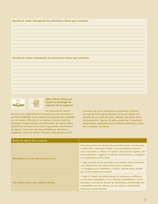 Escriba la visión subrayando los elementos éticos que contiene.




 Escriba la misión subrayando los elementos éticos que contiene.




                                  ¿Qué valores éticos sus-
                                  tentan la estrategia de
                                  negocios de la empresa?

                                   Un conjunto de valores        momento de tomar decisiones importantes o difíciles.
éticos es una importante herramienta para que directivos y       Los valores éticos generalmente son los principios uni-
personal empleado tomen decisiones empresariales alineadas       versales de actuación de todo individuo que desea obrar
con las metas y ﬁlosofía de la empresa. Cuando está bien         correctamente. Algunos de ellos pueden ser: honestidad,
hilvanada e implementada, una declaración de valores éticos      compromiso, integridad, justicia, lealtad, solidaridad, compa-
especiﬁcará la forma en la cual la organización administrará     sión y respeto al prójimo.
el negocio. Como tal, esta será utilizada por directivos y
empleados como un valioso indicador, especialmente en el


 Revise los valores de su empresa.
                                                               Una declaración de valores éticos puede ayudar a la empresa
                                                               a desarrollar relaciones sólidas con proveedores, clientes u
                                                               otros asociados; a reducir el número de procesos legales y de
                                                               eventualidades; a negociar conﬂictos de intereses; y a asegurar
 Identiﬁque y articule valores éticos claros.                  el cumplimiento de las leyes.
                                                               • Haga una lista de los principios que pueden estar presentes
                                                               en la declaración de valores éticos de su empresa.
                                                               • La pregunta para identiﬁcar o deﬁnir valores éticos puede
                                                               ser: ¿Cómo queremos actuar?
                                                               • Haga un listado de valores éticos al solucionar conﬂictos,
                                                               ya sea entre empleados o con clientes, proveedores u otros
 Use valores éticos para resolver dilemas.                     asociados. Cerciórese de que las soluciones consideradas son
                                                               compatibles con los valores con los cuales su declaración
                                                               ética está comprometida.



                                                                                                                                  21
 