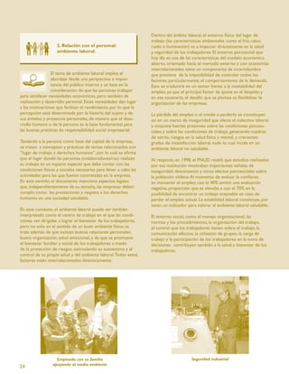 Dentro del ámbito laboral, el entorno físico del lugar de
                                                                   trabajo (las características ambientales como el frío, calor,
                    2. Relación con el personal:                   ruido e iluminación) va a impactar directamente en la salud
                    ambiente laboral.                              y seguridad de los trabajadores. El entorno psicosocial que
                                                                   hoy día es una de las características del modelo económico
                                                                   abierto, orientado hacia el mercado externo y con economías
                                                                   interrelacionadas, tiene un componente de incertidumbre
                 El tema de ambiente laboral implica el            que proviene de la imposibilidad de controlar todos los
                 abordaje desde una perspectiva e impor-           factores, particularmente, el comportamiento de la demanda.
                 tancia del público interno y se basa en la        Esto se traduciría en un temor frente a la inestabilidad del
                 consideración de que las personas trabajan        empleo, ya que el principal factor de ajuste es el despido; y
para satisfacer necesidades económicas, pero también de            en ese escenario, el desafío que se plantea es ﬂexibilizar la
realización y desarrollo personal. Estas necesidades dan lugar     organización de las empresas.
a las motivaciones que facilitan el rendimiento, por lo que la
percepción está determinada por la historia del sujeto y de        La pérdida del empleo o el miedo a perderlo se constituyen
sus anhelos y proyectos personales, de manera que el desa-         así en un marco de inseguridad que afecta el colectivo laboral
rrollo humano o de la persona es la base fundamental para          y ocasiona fuertes presiones sobre las condiciones psicoso-
las buenas prácticas de responsabilidad social empresarial.        ciales y sobre las condiciones de trabajo, generando cuadros
                                                                   de estrés, riesgos en la salud física y mental, y crecientes
Teniendo a la persona como base del capital de la empresa,         grados de insatisfacción laboral, todo lo cual incide en un
se tratan s conceptos y prácticas de temas relacionados con        ambiente laboral no saludable.
“lugar de trabajo y derechos humanos”, por lo cual se aﬁrma
que el lugar donde las personas (colaboradores/ras) realizan       Al respecto, en 1998, el PNUD reveló que estudios realizados
su trabajo es un espacio especial que debe contar con las          por esa institución mostraban importantes señales de
condiciones físicas y sociales necesarias para llevar a cabo las   inseguridad, descontento y otros efectos psicosociales sobre
actividades para las que fueron contratadas en la empresa.         la población chilena. Al momento de evaluar la conﬁanza
En este sentido, el documento menciona aspectos legales            en mantener el empleo, casi el 40% emitió una evaluación
que, independientemente de su tamaño, las empresas deben           negativa, proporción que se elevaba a casi el 70% en la
cumplir, como las prestaciones y respeto a los derechos            posibilidad de encontrar un trabajo aceptable en caso de
humanos en una sociedad saludable.                                 perder el empleo actual. La estabilidad laboral constituye, por
                                                                   tanto, un indicador para valorar el ambiente laboral saludable.
En este contexto, el ambiente laboral puede ser también
interpretado como el centro de trabajo en el que las condi-        El entorno social, como el manejo organizacional, las
ciones van dirigidas a lograr el bienestar de los trabajadores,    normas y los procedimientos, la organización del trabajo,
pero no solo en el sentido de un buen ambiente físico, se          el control que los trabajadores tienen sobre el trabajo, la
trata además de que existan buenas relaciones personales,          comunicación efectiva, la cohesión de grupos, la carga de
buena organización, salud emocional, y de que se promueva          trabajo y la participación de los trabajadores en la toma de
el bienestar familiar y social de los trabajadores a través        decisiones contribuyen también a la salud y bienestar de los
de la protección de riesgos, estimulando su autoestima y el        trabajadores.
control de su propia salud y del ambiente laboral. Todos estos
factores están interrelacionados dinámicamente.




                   Empleado con su familia                                              Seguridad industrial
                 apoyando al medio ambiente
24
 