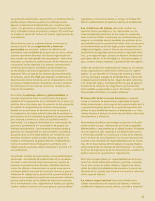 Las prácticas empresariales que permiten un ambiente laboral        equitativas y no discriminatorias en el lugar de trabajo. Por
pueden abarcar diversos aspectos; sin embargo, existen              ello, el establecimiento de políticas internas es fundamental.
algunos componentes fundamentales que considerar, tales
como: 1) organización y sistemas gerenciales, 2) gobernabili-       Las condiciones de trabajo adecuadas implican los
dad y el establecimiento de políticas y valores, 3) condiciones     aspectos físicos, psicológicos y las relacionadas con los
de trabajo, 4) desarrollo humano, 5) cultura organizacional, 6)     sistemas legal-administrativos en los cuales los empleados
comunicación.                                                       están inmersos. Dichas condiciones son fundamentales para
                                                                    asegurar un ambiente laboral saludable. Las prácticas de re-
Generalmente, para un ambiente laboral armonioso, es                sponsabilidad social empresarial asociadas a este componente
necesario partir de una organización y sistemas                     son fundamentales, en primer lugar, porque responden a las
gerenciales que permiten ordenar las relaciones de                  obligaciones legales _como el sistema de remuneraciones y
autoridad y responsabilidad de las personas, así como utilizar      prestaciones, la seguridad social, previsión y seguridad indus-
sistemas operativos eﬁcientes. Una buena organización im-           trial_ y, en segundo lugar, porque son factores satisfactorios
plica contar con instrumentos de comunicación -tales como           que tienen efectos en la motivación, la salud, el bienestar, y
manuales- que facilitan la administración de los recursos y la      que, al mismo tiempo, impactan la productividad del negocio.
consecución de los objetivos. Los sistemas administrativos
modernos para mejorar la calidad y productividad, hoy               Hablar de condiciones ambientales de trabajo en el contexto
en día, facilitan una buena organización, comunicación y            de las organizaciones implica hacer referencia a la “higiene
operación. Tal es el caso de los sistemas de estandarización        laboral”, la cual describe el “conjunto de normas y procedi-
de procesos como ISO 9000, que implican no solamente la             mientos que busca proteger la integridad física y mental del
determinación de las funciones, sino el ordenamiento de los         trabajador, preservándolo de los riesgos de salud inherentes
procesos, la implementación de políticas, normas y sistemas         a las tareas del cargo y al ambiente físico en que se ejecutan
de información de las acciones correctivas necesarias para          las labores. Se relaciona con diagnóstico y prevención de
mejorar los resultados.                                             enfermedades ocupacionales, a partir del estudio y control de
                                                                    dos variables: el hombre y su medio ambiente”.
En el tema de políticas, valores y gobernabilidad, se
orientan las prácticas hacia la construcción de la gober-           El desarrollo de los recursos humanos se entiende
nabilidad de la organización, con la deﬁnición de un marco de       como un conjunto de experiencias organizadas de apren-
políticas éticas muy claras para la actuación de los empleados.     dizaje (intencionales y con propósitos), proporcionadas por la
Se enfatiza el cumplimiento de políticas institucionales            organización/empresa dentro de un período especíﬁco para
basadas en los principios de derechos, como el respecto a           ofrecer la oportunidad de mejorar el desempeño o el creci-
la erradicación del trabajo infantil, la libertad de asociación y   miento humano e incluye tres áreas de actividades: desarrollo,
participación de los empleados, la igualdad de oportunidades        entrenamiento y educación.
para mujeres y hombres, la salud y el equilibrio entre la
vida familiar y el trabajo, la diversidad en la contratación de     Nuevamente se enfatiza que focalizar la atención en las per-
personal y proveedores, y la contratación de grupos con             sonas es clave. ya que, realmente, lo que le da la capacidad
diversas características -como mujeres, personas adultas y          diferenciadora a una empresa es su capital humano. El manejo
personas con discapacidad- sin discriminación. Las políticas        de este capital no solo responde a los desafíos del entorno
que promueven la diversidad deberán ser incluyentes, que            y el mercado, también es crucial para el éxito de la empresa
permitan considerar políticas sobre el acoso sexual en el           con o sin ﬁnes de lucro. Gestionar los recursos humanos de
trabajo, la contratación de grupos diversos independiente-          acuerdo a los conceptos de responsabilidad social va mucho
mente de características físicas, género, condición civil,          más allá de los procesos administrativos y técnicos tradicio-
religión, raza Las prácticas deben considerar la persona y no       nales; transciende los sistemas de administración y se enfoca
sus condiciones.                                                    en el ser de la persona, de allí la importancia de considerar el
                                                                    público interno (el personal de la organización).
Los grandes cambios que caracterizan a la actualidad empre-
sarial están remodelando el ambiente laboral. La competen-          Diversas empresas, líderes en responsabilidad social empre-
cia, tanto a nivel nacional como internacional, requiere de         sarial, han venido elaborando políticas y prácticas innovado-
empresas innovadoras, diversiﬁcadas y ﬂexibles. Adicional-          ras en este campo, las cuales reﬂejan y respetan las necesi-
mente, los clientes e inversionistas no pocas veces ejercen         dades de todos los trabajadores de acuerdo al conjunto de
una fuerte presión para que las empresas inviertan y generen        objetivos de la empresa, que incluyen la atracción y retención
ambientes de trabajo justos, productivos y potenciadores. La        de los mejores talentos.
cobertura que realizan los medios de comunicación sobre los
asuntos relacionados con la calidad de vida en las empresas         La cultura organizacional (conocida también como
se ha incrementado y dan seguimiento al desafío que signiﬁca        cultura corporativa) es el conjunto de hábitos y creencias
realizar cambios continuos, así como generar oportunidades          establecidos mediante normas, valores, actitudes y expectati-



                                                                                                                                 25
 