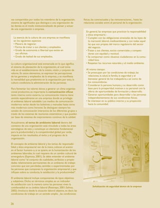 vas compartidos por todos los miembros de la organización,            físicas, las contractuales y las remuneraciones_ hasta las
sistema de signiﬁcados que distingue a una organización de            relaciones sociales entre el personal de la organización.
las demás; es el modo institucionalizado de pensar y actuar
de una organización o empresa.
                                                                        En general, las empresas que practican la responsabilidad
                                                                        y ética empresaria :
  La esencia de la cultura de una empresa se maniﬁesta                  • Cumplen con las obligaciones emanadas de las leyes de
  en los siguientes aspectos:                                             lo mercantil, laboral, medioambiente y con todas aquel
  • Manera de negociar.                                                   las que son propias del marco regulatorio del sector
  • Forma de tratar a sus clientes y empleados.                           del negocio.
  • Grado de autonomía o libertad que existe en                         • Tratan a sus clientes, socios comerciales y competi-
    sus oﬁcinas.                                                          dores con equidad y rectitud.
  • Grado de lealtad de sus empleados.                                  • Se comportan como «buenos ciudadanos» en la comu-
                                                                          nidad loca.
La cultura organizacional está enmarcada en lo que signiﬁca             • Respetan los recursos naturales y el medio ambiente.
el sistema de planeación de la organización, el cual toma
vida en el establecimiento de la misión, visión y conjunto de           Al mismo tiempo:
valores. En estos elementos, se expresan las percepciones               • Se preocupan por las condiciones de trabajo, las
de los gerentes y empleados de la empresa, y se maniﬁesta                 relaciones, la salud, la familia, la seguridad y el
la mentalidad que predomina en la organización; por esto, la              bienestar general de los trabajadore,s así como de
cultura condiciona la administración de las personas.                     los consumidores.
                                                                        • Consideran la persona humana y su desarrollo como
Para fomentar los valores éticos y generar un clima organiza-             base para la prosperidad, motivan a su personal con la
cional productivo, es importante la comunicación eﬁcaz                    oferta de oportunidades de formación y desarrollo.
tanto interna como externa. La comunicación interna tiene               • Generan oportunidades para desarrollar a las personas
sentido especialmente en una empresa donde se privilegia                  independientemente de sus condiciones físicas.
el ambiente laboral saludable. Los medios de comunicación               • Se interesan en su público interno y su proyección
modernos varían desde los boletines y manuales hasta otros                hacia la comunidad.
más modernos como Intranet. Se distinguen siempre los
canales de comunicación interactiva de los diferentes grupos a
través de los sistemas de reuniones sistemáticas y que pueden
ser base de sistemas de mejoramiento continuo de la calidad.

Actualmente, el tema de ambiente laboral dentro del
contexto de una organización está vinculado a todas las áreas
estratégicas de esta y constituye un elemento fundamental
para la productividad y la competitividad global; por ende,
impacta en los resultados, el éxito y el progreso de la
organización.

El concepto de ambiente laboral y los temas de responsabi-
lidad y ética empresarial van de la mano, colocan el acento
en el factor humano o, si se quiere, en la humanización de los
ambientes laborales, lo cual requiere de un cambio cultural de
envergadura (Espinosa, 2001). Se debe entender el ambiente
laboral como “el conjunto de cualidades, atributos o propie-
dades relativamente permanentes de un ambiente de trabajo
concreto que son percibidas, sentidas o experimentadas por
las personas que componen la organización empresarial y que
inﬂuyen sobre su conducta, la satisfacción y la productividad”.

El ambiente laboral incluye componentes de tipos objetivos
y subjetivos. Dicho en términos simples, es un indicador
de satisfacción con la manera como las personas viven la
cotidianeidad en su ámbito laboral (Restrepo, 2001; Salinas,                  Señalización de seguridad dentro de la empresa
2002). Involucra desde la situación laboral objetiva, es decir, las
condiciones de trabajo en un sentido amplio _las condiciones


26
 