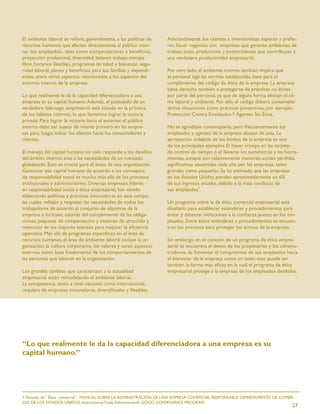 El ambiente laboral se reﬁere, generalmente, a las políticas de    Adicionalmente, los clientes e inversionistas esperan y preﬁe-
recursos humanos que afectan directamente al público inter-        ren hacer negocios con empresas que generen ambientes de
no -los empleados-, tales como compensaciones y beneﬁcios,         trabajo justo, productivos y potenciadotes que contribuyan a
proyección profesional, diversidad, balance trabajo-tiempo         una verdadera productividad empresarial.
libre, horarios ﬂexibles, programas de salud y bienestar, segu-
ridad laboral, planes y beneﬁcios para sus familias y dependi-     Por otro lado, el ambiente interno también implica que
entes, entre otros aspectos relacionados a los aspectos del        el personal siga las normas establecidas, base para el
entorno interno de la empresa.                                     cumplimiento del código de ética de la empresa. La empresa
                                                                   tiene derecho también a protegerse de prácticas no éticas
Lo que realmente le da la capacidad diferenciadora a una           por parte del personal, ya que de alguna forma afectan el cli-
empresa es su capital humano. Además, el postulado de un           ma laboral y ambiente. Por ello, el código deberá contemplar
verdadero liderazgo empresarial está basado en la práctica         dichas situaciones como prácticas preventivas, por ejemplo:
de los hábitos internos, lo que llamamos lograr la victoria        Protección Contra Empleados Y Agentes Sin Ética.
privada. Para lograr la victoria hacia el exterior, el público
interno debe ser sujeto de interés primero en las empre-           No es agradable contemplarlo, pero frecuentemente los
sas para, luego, volcar los efectos hacia los consumidores y       empleados y agentes de la empresa abusan de esta. La
clientes.                                                          apropiación indebida de los fondos de la empresa es uno
                                                                   de los principales ejemplos. El hacer trampa en las tarjetas
El manejo del capital humano no solo responde a los desafíos       de control de tiempo o el llevarse los suministros y las herra-
del ámbito interno, sino a las necesidades de un mercado           mientas, aunque son relativamente menores, suman pérdidas
globalizado. Esto es crucial para el éxito de una organización.    signiﬁcativas sostenidas cada año por las empresas, tanto
Gestionar ese capital humano de acuerdo a los conceptos            grandes como pequeñas. Se ha estimado que las empresas
de responsabilidad social va mucho más allá de los procesos        en los Estados Unidos pierden aproximadamente un 6%
tradicionales y administrativos. Diversas empresas, líderes        de sus ingresos anuales, debido a la mala conducta de
en responsabilidad social y ética empresarial, han venido          sus empleados7.
elaborando políticas y prácticas innovadoras en este campo,
las cuales reﬂejan y respetan las necesidades de todos los         Un programa sobre la de ética comercial empresarial está
trabajadores de acuerdo al conjunto de objetivos de la             diseñado para establecer estándares y procedimientos para
empresa e incluyen, además del cumplimiento de las obliga-         evitar y detectar violaciones a la conﬁanza puesta en los em-
ciones, paquetes de compensación y sistemas de atracción y         pleados. Entre estos estándares y procedimientos se encuen-
retención de los mejores talentos para mejorar la eﬁciencia        tran los procesos para proteger los activos de la empresa.
operativa. Más allá de programas especíﬁcos en el área de
recursos humanos, el área de ambiente laboral incluye la or-       Sin embargo, en el corazón de un programa de ética empre-
ganización, la cultura corporativa, los valores y otros aspectos   sarial se encuentra el deseo de los propietarios y los adminis-
internos como base fundamental de los comportamientos de           tradores, de fomentar el compromiso de sus empleados hacia
las personas que laboran en la organización.                       el bienestar de la empresa como un todo; esto puede ser
                                                                   también la forma más eﬁcaz en la cual el programa de ética
Los grandes cambios que caracterizan a la actualidad               empresarial protege a la empresa de los empleados desleales.
empresarial están remodelando el ambiente laboral.
La competencia, tanto a nivel nacional como internacional,
requiere de empresas innovadoras, diversiﬁcadas y ﬂexibles.




“Lo que realmente le da la capacidad diferenciadora a una empresa es su
capital humano.”




7. Tomado de “ Ética comercial”. MANUAL SOBRE LA ADMINISTRACIÓN DE UNA EMPRESA COMERCIAL RESPONSABLE, DEPARTAMENTO DE COMER-
CIO DE LOS ESTADOS UNIDOS, International Trade Administration; GOOD GOVERNANCE PROGRAM.
                                                                                                                               27
 