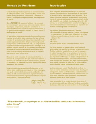 Mensaje del Presidente                                             Introducción

Cada año, las organizaciones pioneras en la implementación         En la antigüedad, Aristóteles aﬁrmaba que lo propio del
de la Responsabilidad Social Empresarial (RSE), avanzan hacia      hombre con respecto a los demás animales es que él tiene
nuevos retos y perspectivas, consolidando y adaptando su           la percepción de lo bueno y de lo malo, de lo justo y de lo
cultura y estrategia a las exigencias de sus diversos públicos     injusto, y de otras cualidades semejantes; y la participación
de interés.                                                        común de estas percepciones es lo que constituye la familia
                                                                   y la ciudad. De este modo, la ética distingue al hombre del
Como FUNDEMAS, buscamos facilitarle a las empresas                 animal, y su ser social está también estrechamente ligado a su
herramientas para que conozcan la importancia del ambiente         comportamiento. El comportamiento que se espera del ser
laboral y los componentes, los cuales constituyen un               humano tiene las siguientes características:
elemento diferenciador para hacer negocios responsables y
así generar beneﬁcios para la empresa, su público interno y        • Es pensado, reﬂexionado, deliberado y evaluado.
demás grupos de interés.                                           • Es responsable. La acción que se va a realizar corresponde
                                                                     a una exigencia, a un deber, a una obligación o un rol que
En la actualidad los empresarios están llamados a fomentar y         se hace con excelencia o perfección, sin que nadie
practicar los principios éticos basados en los valores funda-        obligue a ello.
mentales de la vida de esta forma cumplen no solo lineamien-       • Es libre.
tos estratégicos sino también dirigen su visión empresarial        • Es valioso.
hacia principios fundamentales de la vida. Los comportamien-       • Cuando el valor se hace costumbre, se llama virtud.
tos y decisiones eticas, luego, fortalecen sus estrategias en el
mercado, captan la atención de sus clientes y, por consiguien-     Los actos humanos no pueden regirse por el instinto, la
te mejoran su reputacion e imagen. El ser correcto, hacer          arbitrariedad o el capricho. La ética, por lo tanto, tiene como
cosas correctas y tomar decisiones correctas no cuesta lo          ﬁnalidad establecer una plataforma de valores que supere
que cuesta es hacer lo incorrecto.                                 lo arbitrario y caprichoso en las actuaciones humanas. Se
                                                                   pretende una justiﬁcación racional del modo de proceder
De acuerdo con la naturaleza de la institución los ﬁnes in-        que impulse al hombre a que se rija por principios éticos de
trínsecos de la empresa son dos: a) la producción de bienes y      manera coherente y armónica con su naturaleza racional y
servicios; y b) la distribución de la renta económica generada.    libre. Por otro lado, el hombre feliz, según Fernando Savater
La calidad ética de la empresa será tanto mayor cuanto mejor       en su libro El contenido de la felicidad, es aquel que en su
realice estas dos funciones.                                       vida ha decidido realizar exclusivamente actos éticos.

Las prácticas éticas empresariales se fundamentan en los           La ética se aboca al estudio ﬁlosóﬁco de la conducta hu-
valores éticos establecidos como parte su visión estratégica,      mana en cuanto se relaciona con el bien y con el mal ,y, por
esto ayuda a la toma de decisiones en la cotidianidad del          consiguiente, estudia sus fundamentos y sus implicaciones
trabajo de cada persona dentro de la empresa. Por ello, se         prácticas. La ética o ﬁlosofía moral es la ciencia que, a la luz
trata no solo de conducir el negocio sino de formar “mejores       de la razón, reﬂexiona sobre el sentido, la licitud y validez,
seres humanos y mejores ciudadanos”                                bondad o maldad de los actos humanos.

                                                                   Vista la necesidad de un comportamiento ético como el
                                        Roberto H. Murray Meza     principio indispensable que debe regir la vida en sociedad, se
                                                                   deduce que debe estar presente también en el mercado, lugar




“El hombre feliz, es aquel que en su vida ha decidido realizar exclusivamente
actos éticos.”
Fernando Savater.




                                                                                                                                      3
 