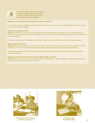 O puede presentar casos o plantear situa-
              ciones para explicar el dilema en el tema
              de ética y orientar cómo se procede a las
              actuaciones correctas. Por ejemplo:

Respetamos las obligaciones derivadas de empleos anteriores.

_ Una persona que antes trabajaba para la competencia acaba de ser contratada en la empresa. Me gustaría conocer qué pro-
cesos utiliza su antiguo empleador.

Pregunta: ¿Puedo preguntarle?
Respuesta: Obtener información sobre la competencia, de empleados antiguos o actuales, es un tema delicado. Evite una
situación comprometida para usted o para los demás y dirija su consulta a un equipo dedicado a obtener esta información de
la manera adecuada.

_ Durante una entrevista a un candidato, éste se ofrece a hablar sobre los modelos de precios de su actual empleador.

Pregunta: ¿Qué debo hacer?
Respuesta: Debe decirle que no está dispuesto a discutir información conﬁdencial o propiedad de otra empresa y considere
detenidamente si este es el tipo de persona que ejempliﬁcaría los valores de la empresa, antes de contratarlo(a).

_ Una persona que acaba de ser contratada tiene una amplia experiencia en el mercado y profundo conocimiento sobre
nuestros competidores.

Pregunta: ¿Cuánta información de su antiguo empleo podría compartir?
Respuesta: No debería solicitar información conﬁdencial o propiedad de su antiguo empleador ni tampoco debería permitir
que ofreciera esa información de manera voluntaria.




             Participación de empleados en                                             Firmando contrato
               reunión de departamento                                                 de conﬁdencialidad
                                                                                                                             31
 
