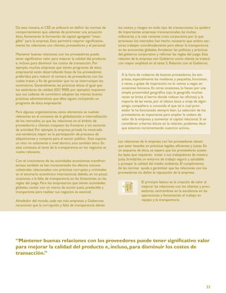 De esta manera, el CEE se enfocará en deﬁnir las normas de           los costos y riesgos en todo tipo de transacciones. La quiebra
comportamiento que, además de promover una actuación                 de importantes empresas transnacionales, las multas
ética, fomentarán la formación de capital agregado “intan-           millonarias y la más reciente crisis corporativa por la que
gible” para la empresa. Esto permitirá mejorar signiﬁcativa-         atraviesan los mercados han hecho necesario que ambos sec-
mente las relaciones con clientes, proveedores y el personal.        tores trabajen coordinadamente para elevar la transparencia
                                                                     en las economías globales, fortalecer las políticas y prácticas
Mantener buenas relaciones con los proveedores puede                 del gobierno corporativo y reforzar las reglas del juego. Esta
tener signiﬁcativo valor para mejorar la calidad del producto        relación de la empresa con Gobierno como cliente se tratará
e, incluso, para disminuir los costos de transacción. Por            con mayor amplitud en el tema 5, Relación con el Gobierno.
ejemplo, muchas empresas que tienen programas de ética
empresarial están desarrollando listas de los proveedores
preferidos para reducir el número de proveedores con los               A la hora de rodearse de buenos proveedores, las em-
cuales tratan, a ﬁn de garantizar que no se interrumpan los            presas, especialmente las medianas y pequeñas, funcionan,
suministros. Generalmente, las prácticas éticas al igual que           a veces, a golpe de inspiración; no lo vamos a negar, en
los estándares de calidad (ISO 9000, por ejemplo) requieren            ocasiones funciona. En otras ocasiones, lo hacen por una
que sus cadenas de suministro adopten las mismas buenas                simple proximidad geográﬁca (ojo, la geografía muchas
prácticas administrativas que ellos siguen, incluyendo un              veces se limita al barrio donde radican las oﬁcinas) y, la
programa de ética empresarial.                                         mayoría de las veces, por el clásico boca a oreja de algún
                                                                       amigo, compañero o conocido al que tal o cual prov-
Para algunas organizaciones, estos elementos se vuelven                eedor le ha funcionado siempre bien. La selección de los
relevantes en el contexto de la globalización e internalización        proveedores es importante para ampliar la cadena de
de los mercados, ya que las relaciones en el ámbito de                 valor de la empresa y aumentar el capital relacional. Si se
proveedores y clientes traspasan las fronteras y los sectores          consideran criterios éticos en la relación, podemos decir
de actividad. Por ejemplo, la empresa privada ha mostrado              que estamos incrementando nuestros activos.
una tendencia mayor en la participación de procesos de
adquisiciones y compras para el sector público. Esto supone
un reto no solamente a nivel técnico, sino también ético. En         Las relaciones de la empresa con los proveedores tienen
este contexto, el tema de la transparencia en los negocios se        que estar basadas en prácticas legales, eﬁcientes y justas. En
vuelve relevante.                                                    un esquema de ética, se espera que los proveedores acaten
                                                                     las leyes que requieren tratar a sus trabajadores de manera
Con el crecimiento de las actividades económicas transfron-          justa, brindarles un entorno de trabajo seguro y saludable
terizas, también se han incrementado los efectos nocivos             y protejer la calidad del medio ambiente. El cumplimiento
colaterales relacionados con prácticas corruptas y criminales        de las normas ayuda a garantizar que las relaciones con los
en el escenario económico internacional, debido, en no pocas         proveedores no dañen la reputación de la empresa.
ocasiones, a la falta de transparencia en las licitaciones, en las
reglas del juego. Para los empresarios que tienen actividades                        El principio básico es la creación de valor al
globales, contar con un marco de acción justo, predecible y                          mejorar las relaciones con los clientes y prov-
transparente para realizar sus negocios es esencial.                                 eedores, centrándose en la excelencia en las
                                                                                     operaciones y fomentando el trabajo en
Alrededor del mundo, cada vez más empresas y Gobiernos                               equipo y la transparencia.
reconocen que la corrupción y falta de transparencia elevan




“Mantener buenas relaciones con los proveedores puede tener signiﬁcativo valor
para mejorar la calidad del producto e, incluso, para disminuir los costos de
transacción.”




                                                                                                                                  33
 