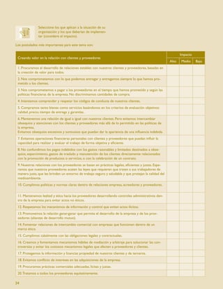 Seleccione los que aplican a la situación de su
               organización y los que deberían de implemen-
               tar (considere el impacto).

Los postulados más importantes para este tema son:

                                                                                                               Impacto
 Creando valor en la relación con clientes y proveedores
                                                                                                        Alto   Medio     Bajo
 1. Procuramos el desarrollo de relaciones estables con nuestros clientes y proveedores, basadas en
 la creación de valor para todos.
 2. Nos comprometemos con lo que podemos entregar y entregamos siempre lo que hemos pro-
 metido a los clientes.
 3. Nos comprometemos a pagar a los proveedores en el tiempo que hemos prometido y según las
 políticas ﬁnancieras de la empresa. No discriminamos cantidades de compra.
 4. Intentamos comprender y respetar los códigos de conducta de nuestros clientes.
 5. Compramos tanto bienes como servicios basándonos en los criterios de evaluación objetivos:
 calidad, precio, tiempo de entrega y garantías.
 6. Mantenemos una relación de igual a igual con nuestros clientes. Pero evitamos intercambiar
 obsequios y atenciones con los clientes y proveedores más allá de lo permitido en las políticas de
 la empresa.
 Evitamos obsequios excesivos y suntuosos que puedan dar la apariencia de una inﬂuencia indebida.
 7. Evitamos operaciones ﬁnancieras personales con clientes y proveedores que puedan inﬂuir la
 capacidad para realizar y evaluar el trabajo de forma objetiva y eﬁciente.
 8. No confundimos los pagos indebidos con los gastos razonables y limitados destinados a obse-
 quios, esparcimiento, gastos de traslado y manutención de los clientes directamente relacionados
 con la promoción de productos o servicios, o con la celebración de un contrato.
 9. Nuestras relaciones con los proveedores se basan en prácticas legales, eﬁcientes y justas. Espe-
 ramos que nuestros proveedores acaten las leyes que requieren que traten a sus trabajadores de
 manera justa, que les brinden un entorno de trabajo seguro y saludable y que protejan la calidad del
 medioambiente.
 10. Cumplimos políticas y normas claras dentro de relaciones empresa, acreedores y proveedores.


 11. Mantenemos lealtad y ética hacia los proveedores desarrollando controles administrativos den-
 tro de la empresa para evitar actos no éticos.
 12. Respetamos los mecanismos de información y control que eviten actos ilícitos.
 13. Promovemos la relación ganar-ganar que permita el desarrollo de la empresa y de los prov-
 eedores (alianzas de desarrollo mutuo).
 14. Fomentar relaciones de intercambio comercial con empresas que funcionen dentro de un
 marco ético.
 15. Cumplimos cabalmente con las obligaciones legales y contractuales.
 16. Creamos y fomentamos mecanismos hábiles de mediación y arbitraje para solucionar las con-
 troversias y evitar los costosos mecanismos legales que afecten a proveedores y clientes.
 17. Protegemos la información y licencias propiedad de nuestros clientes y de terceros.
 18. Evitamos conﬂicto de intereses en las adquisiciones de la empresa.
 19. Procuramos prácticas comerciales adecuadas, lícitas y justas.
 20. Tratamos a todos los proveedores equitativamente.

34
 