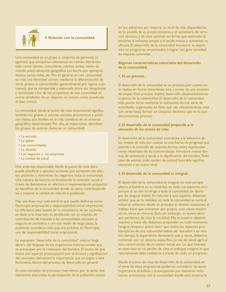 en sus esfuerzos por mejorar su nivel de vida, dependiendo
                                                                 en lo posible de su propia iniciativa, y el suministro de servi-
                   4. Relación con la comunidad.                 cios técnicos y de otro carácter en forma que estimulen la
                                                                 iniciativa al esfuerzo propio y la ayuda mutua, y aumenten su
                                                                 eﬁcacia. El desarrollo de la comunidad encuentra su expre-
                                                                 sión en programas encaminados a lograr una gran variedad
                                                                 de mejoras concretas.
Una comunidad es un grupo o conjunto de personas (o
agentes) que comparten elementos en común, elementos             Algunas características esenciales del desarrollo
tales como idioma, costumbres, valores, tareas, visión de        de la comunidad.
mundo, edad, ubicación geográﬁca (un barrio por ejemplo),
estatus social, roles, etc. Por lo general, en una comunidad     1. Es un proceso.
se crea una identidad común, mediante la diferenciación de
otros grupos o comunidades (generalmente por signos o ac-        El desarrollo de la comunidad es un proceso, por cuanto no
ciones), que es compartida y elaborada entre sus integrantes     se realiza en forma instantánea, sino a través de una sucesión
y socializada. Uno de los propósitos de una comunidad es         de etapas. Este proceso implica desarrollo, desenvolvimiento
unirse alrededor de un objetivo en común, como puede ser         orgánico de la colectividad. El desarrollo de la comunidad
el bien común.                                                   sólo puede darse mediante la realización de una serie de
                                                                 actividades organizadas en fases que van relacionándose unas
La comunidad, desde el punto de vista empresarial, signiﬁca      con otras hasta formar un conjunto dinámico que es lo que
también los grupos o actores sociales, económicos y políti-      denominamos proceso.
cos claves, que inciden en la vida cotidiana de un entorno
geográﬁco determinado. Por ello, es importante, identiﬁcar       2. El desarrollo de la comunidad propende a la
los grupos de actores claves en un comunidad:                    elevación de los niveles de vida.
  • La escuela                                                   El desarrollo de la comunidad contribuye a la elevación de
  • La iglesia                                                   los niveles de vida, por cuanto es una fuerza de progreso que
  • Las comunidades                                              atiende a la creación de mejores formas, tanto espirituales
  • La alcaldía                                                  como materiales de las colectividades. Introduce nuevas for-
  • Los negocios y las empresas                                  mas de existencia y ayuda a la digniﬁcación del hombre. Todo
  • La unidad de salud                                           paso de avance, todo cambio de actitud favorable signiﬁca
                                                                 elevación a un nuevo nivel.
Una empresa responsable desde el punto de vista ético
puede planiﬁcar y ejecutar acciones que aumenten los efec-
                                                                 3. El desarrollo de la comunidad es integral.
tos positivos y minimicen los negativos hacia la comunidad.
Una manera de hacerlo es focalizando la inversión social a
                                                                 El desarrollo de la comunidad es integral, no solo porque
través de donaciones en efectivo o implementando proyectos
                                                                 abarca al hombre en su totalidad, en todo sus aspectos, sino
en beneﬁcio de la comunidad donde se ubica, contribuyendo
                                                                 porque su acción se dirige a toda la comunidad, sin distin-
así a mejorar la calidad de vida de la población.
                                                                 gos de ninguna índole. En relación a este aspecto, debemos
Hay una línea muy sutil entre lo que puede deﬁnirse como         señalar que, en la realidad, no toda la comunidad se suma al
ﬁlantropía empresarial y responsabilidad social empresarial.     esfuerzo colectivo desde un principio y, recesen ocasiones, el
La diferencia está basada en lo sistemático de las acciones,     trabajo tiene que comenzar por grupos, unas veces mayori-
es decir, si la inversión es planiﬁcada con un espíritu de       tarios, otras en minoría. Esto, sin embargo, no quiere decir
contribución de impacto a las comunidades cercanas al            que perdamos de vista la totalidad. Ella es nuestro objetivo
negocio, es periódica y con una visión de largo plazo, la        máximo y hacia ella debemos propender en todo momento.
podemos considerar, más que una práctica de ﬁlantropía,          Integral tampoco quiere decir que todos los aspectos pro-
una de responsabilidad social empresarial.                       blemáticos de una comunidad deben ser atacados a un mis-
                                                                 mo tiempo; la experiencia demuestra que, a veces, debemos
La expresión “desarrollo de la comunidad” está en boga           comenzar por un aspecto especíﬁco, ya sea de salud, agricul-
dentro del lenguaje de los organismos internacionales que        tura, construcción de un centro social, etc. Lo que interesa
se preocupan por la redención del hombre. El hecho de que        en este caso es no perder de vista el enfoque integral, lo que
exista una especial preocupación por el alcance y signiﬁcación   naturalmente debe realizarse a través de todo un programa.
del concepto demuestra la importancia que se asigna a este
fenómeno, dentro del proceso de desarrollo en general.           Desde el punto de vista de desarrollo de la comunidad, en
                                                                 el tema de ética empresarial, podemos considerar de suma
En este complejo de procesos intervienen, por lo tanto, dos      importancia el énfasis y preocupación por mantener rela-
elementos esenciales: la participación de la población misma     ciones armoniosas con la comunidad donde está inmersa la

                                                                                                                               37
 