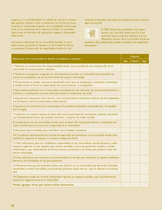 empresa y su actividad. Elevar la calidad de vida de la comuni-      redunda en beneﬁcio de todos los integrantes de la comuni-
dad signiﬁca también incidir e inﬂuenciar en el entorno de la        dad empresarial.
empresa, lo cual puede impactar en la estabilidad social y, por
ende, en la económica de la empresa. También se considera                            El CEE incluye los postulados más impor-
importante en términos de reputación, imagen y responsabi-                           tantes y, en concreto, determina los com-
lidad social.                                                                        promisos que la empresa adquiere con los
                                                                                     diferentes actores de la comunidad donde se
Las buenas relaciones con la comunidad, basadas en prin-             establece. Para elaborarlos, puede considerar los siguientes
cipios éticos, garantiza el respeto a la diversidad, la justicia     postulados.
y, en general, el desarrollo de capacidades locales, lo cual

                                                                                                                Impacto
 Relaciones con la comunidad en donde se establece la empresa
                                                                                                         Alto   Medio     Bajo
 1. Tenemos un compromiso de responsabilidad social que se evidencia con el desarrollo de la
 comunidad en la que estamos ubicados.
 2. Tenemos un programa integrado de contribuciones acordes a la necesidad local, tomando en
 cuenta las necesidades de los actores claves de nuestra comunidad.
 3. Promovemos el trabajo voluntario, apoyándolo para que sus empleados y asociados contribuyan
 al medio social en forma no paternalista, sino promoviendo la autogestión.
 4. Nos comprometemos con la comunidad contribuyendo con donación de recursos económicos y
 humanos, y movilizando recursos, particularmente en situaciones de crisis.
 5. Apoyamos la educación tanto escolar como extraescolar, la educación continua de los empleados,
 sus familiares y vecinos, potenciales colaboradores.
 6. Apoyamos el comercio local, comprando, en lo posible, localmente, suscitando que los emplea-
 dos lo hagan.
 7. Incluimos, en nuestros planes de desarrollo local, la participación de jóvenes, mujeres y personas
 con discapacidades físicas que puedan contribuir a mejorar las redes sociales.
 8. Cooperamos con las autoridades locales para el desarrollo de grupos pobres y marginados, así
 como también para la protección y seguridad de la comunidad,
 9. Buscamos oportunidades para contribuir con el trabajo voluntario,
 10. Cumplimos estrictamente las normas de seguridad que garanticen, a la comunidad donde esté
 radicada la empresa, el respeto a su salud e integración física.
 11. Nos esforzamos para ser ciudadanos responsables en las comunidades donde llevamos a cabo
 nuestros negocios, lo que requiere que seamos sensibles a las preocupaciones sociales y medio-
 ambientales y que respondamos de forma precisa y pertinente a las dudas que pudieran tener las
 partes interesadas.
 12. Nos esforzamos por aumentar la productividad a la vez que por minimizar el impacto medioam-
 biental en las sociedades en las que operamos.
 13. Reconocemos que las empresas tienen una relación con la comunidad que demanda veracidad,
 honestidad y control de calidad, promoviendo prácticas sanas, esto es, que no afecten a la comuni-
 dad.
 14. Respetamos todas las normas ambientales vigentes, en especial aquellas cuyo incumplimiento
 impactaría negativamente en la comunidad.
 Puede agregar otras que usted estime necesarias.




38
 