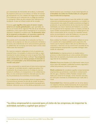 por antonomasia de intercambio de la oferta y la demanda.                            biente armónico que contribuye a la paz social, logrando así
Se propone la ética que no se reduce a un factor de estrate-                         el beneﬁcio de todos los involucrados, lo cual garan-
gia empresarial ni es una cuestión de imagen de la compañía                          tiza el éxito de la empresa.
ni se conforma con la redacción de un código de conducta.
La concepción clásica de ética siempre hizo referencia a la                          Estos nuevos conceptos éticos nacen del cambio de modelo
excelencia. A esto se le llama la ética de las virtudes.                             corporativo predominantemente económico a un modelo so-
                                                                                     cioeconómico más amplio. El modelo económico privilegia la
Entonces, ¿qué signiﬁca ética para el sector empre-                                  producción, el aprovechamiento de los recursos, los intereses
sarial en un mundo globalizado? o ¿por qué hablar de                                 individuales, una menor injerencia del Gobierno y un punto
ética en el mundo de los negocios? Más allá de las tendencias                        de vista general de las empresas como un sistema cerrado. El
académicas y de la supervivencia empresarial en un escenario                         nuevo modelo socioeconómico destaca la calidad general de
altamente competitivo, se deduce que “la dimensión ética                             vida, la conservación de los recursos, los intereses comuni-
de la empresa se descubre y se concreta a partir de                                  tarios, una participación activa del Gobierno y un punto de
la función que le corresponde en la sociedad.                                        vista de las empresas como un sistema abierto.

De acuerdo con la naturaleza de la institución, los ﬁnes in-                         Estos cambios han llevado a un persistente debate en torno
trínsecos de la empresa son dos: a) la producción de bienes y                        a la cuestión de la responsabilidad social corporativa. De
servicios; y b) la distribución de la renta económica generada.                      manera que la empresa deberá velar por las diferentes vin-
La calidad ética de la empresa será tanto mayor cuanto mejor                         culaciones y relaciones con los actores de la sociedad. En los
realice estas dos funciones”1.                                                       comportamientos empresariales, se pueden distinguir siete
                                                                                     niveles de relaciones:
Por tanto, es necesario redescubrir el rol y la posición em-
presarial frente a la sociedad, y la ética es sin duda un signo                      Individuales: La empresa procura un empleo justo y
empresarial de estos tiempos; tal como lo apunta Helio Mat-                          prácticas no discriminatorias, así como acciones aﬁrmativas.
tar, presidente del Instituto Akatu de Brasil: “Las empresas                         Desarrollo de expresión, de proceso justo, de privacidad y
están condenadas a ser éticas, porque el mercado es                                  seguridad de los empleados.
ético, y el consumidor y los inversionistas quieren un
mundo más justo”.                                                                    Clientes: Relaciones basadas en la información sobre el pro-
                                                                                     ducto, texto del empaque y publicidad honestos, seguridad y
La ética empresarial es esencial para el éxito de las empresas,                      calidad del producto y servicio, y garantías.
sin importar la actividad, tamaño y capital que posee. Con
la aplicación de principios éticos en el trabajo, la empresa                         Medio ambiente: Se consideran aquellos comportamientos
fomenta la conﬁanza y la transparencia en los colaboradores.                         empresariales que previenen y controlan la contaminación
Esto, a su vez, construye el entorno adecuado para los clien-                        del aire, agua y desechos sólidos. También, incluyen activi-
tes, los proveedores, los accionistas y la comunidad.                                dades para conservar la energía y otros recursos naturales,
                                                                                     así como para minimizar la contaminación por ruido, olor y
Con la declaración de los principios éticos, la empresa deﬁne                        visual.
el alcance de sus acciones.Va más allá de cumplir las leyes y
obligaciones e inﬂuye en el comportamiento apropiado para                            Comunidad: Estas relaciones pueden ser de varios tipos y
fomentar relaciones sanas con los demás, propiciando un am-                          con objetivos diversos, desde donaciones de la corporación
                                                                                     y participación en la comunidad hasta el desarrollo urbano,




“La ética empresarial es esencial para el éxito de las empresas, sin importar la
actividad, tamaño y capital que posee.”




1. Camacho-Miralles-Fernández; Ética de la Empresa; Ediciones DDB; 4ª edición; Bilbao, 2006

4
 