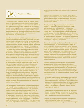 tanto, es fundamental que estén basadas en la transparencia
                                                                   y la ética.
                    5. Relación con el Gobierno.
                                                                   Los esfuerzos multilaterales para combatir la corrupción y
                                                                   mejorar la transparencia se están sintiendo. La globalización
                                                                   provocó que muchos de estos problemas que eran consi-
                                                                   derados meramente locales se convirtieran en problemas
Las relaciones con el Gobierno, hoy en día, son más impor-         con soluciones globales.
tantes, en especial para empresas globales, es decir, las que
operan en diferentes regiones y países. Esta visión globalizada    Por ello, como la Organización de las Naciones Unidas
hace que la colaboración con el Gobierno sea parte impor-          (ONU), la Organización de Estados Americanos (OEA),
tante de su estrategia. En el marco de una empresa global, la      la Organización para la Cooperación y el Desarrollo
relación con el Gobierno en el que operan signiﬁca mejorar         Económico (OCDE), el Consejo de Europa (COE), el Banco
la imagen y reputación, promoción de servicios, innovaciones       Mundial (BM) y otras organizaciones no gubernamentales
y, sobre todo, expresar puntos de vista sobre asuntos              (ONG), como el Comité de Organizaciones de la Comisión
importantes de las políticas públicas.                             Treadway (COSO), Transparencia Internacional (TI) y sus más
                                                                   de noventa capítulos nacionales y en formación alrededor del
Especíﬁcamente, cuando se habla de prácticas de respon-            mundo, enfocaron sus esfuerzos en combatir el fenómeno de
sabilidad social empresarial, se puede distinguir en este tema     la corrupción y mejorar la transparencia.
el desarrollo de relaciones constructivas con el Gobierno y
líderes políticos, contribuyendo al diseño de políticas públicas   Gracias a la tecnología que facilita la difusión de información
o perfeccionamiento de las ya existentes. Además, la empresa       actualizada y precisa, los medios y la sociedad exigen, de
puede aportar sugerencias para mejorar la eﬁciencia de las         forma creciente, la rendición de cuentas al sector público y
instituciones públicas vinculadas a la actividad de la empresa     privado. Bajo el escrutinio de estos y de otras organizaciones
y participar en la solución de problemas de carácter social        civiles, los Gobiernos están tomando medidas para impulsar
mediante el trabajo conjunto con el Gobierno en proyectos          la causa de la transparencia. A nivel global, se observa una
de educación, infraestructura, seguridad, vivienda y otros         tendencia de la propagación del sistema de e-goverment
temas de interés de la comunidad donde se opera. Por ello,         (gobierno electrónico), lo cual implica un uso más general-
estas relaciones también están llamadas a construirse sobre        izado de Internet para transmitir la información de dominio
la base y fomento de las prácticas éticas con el Gobierno.         público y para abrir, a la sociedad, el proceso de ofertas en
                                                                   licitaciones públicas.
Por tanto, en el ámbito de las transacciones tanto a nivel
de funcionamiento como de obligaciones con el Estado, la           El aceptar la responsabilidad y divulgar voluntariamente
empresa tiene que establecer normas y conductas éticas             la mala conducta con el Gobierno puede tener como
aceptables. De esta manera, se esperaría que cualquier             consecuencia una petición o investigación gubernamental, o
contacto con funcionarios públicos que persiga inﬂuir en la        el Gobierno puede llevar a cabo visitas no anunciadas a la
legislación, normativas o toma de decisiones puede suponer         empresa. Por esta razón, los gerentes responsables deberán
un acto de lobbying, lo cual es aceptable, siempre que se          establecer políticas para enfrentar estas contingencias y ﬁjar
actúe con lineamientos éticos deﬁnidos por la empresa.             procedimientos para los empleados y agentes como se indica
Las deﬁniciones del lobbying pueden variar y son bastante          a continuación:
amplias; sus requisitos suelen incluir que exista un registro o
listado especial para este tema y que se divulgue ampliamente      • La forma en que la empresa responde a las peticiones del
por los ejecutivos sujetos a estas situaciones, para no caer en      Gobierno tiene serias implicaciones legales. Los gerentes
trampas éticas que llegan a estar presentes en este tipo de          principales establecerán, además de los postulados de ética
relación con el Gobierno.                                            que elaboren, una política especial que rija cómo la empresa
                                                                     responderá a las peticiones gubernamentales. Tal política
Uno de los riesgos en los cuales se sumergen los empleados           apoyará a los empleados y agentes al tomar la decisión
y gerentes de una empresa que mantiene una relación de               responsable de cooperar.
lobbying o simplemente transaccional es el de presión por
soborno o pagos de agilización de acciones de rutina. Es           • Los estándares y procedimientos deberían ser desarrolla-
importante considerar que la realización de transacciones            dos con un asesor legal con conocimiento de las leyes, en
_en especial, las adquisiciones y compras_ con el Gobierno           especial las de LACAP en El Salvador y las propias en cada
no es igual que la realización de operaciones con entidades          país, si se tienen operaciones internacionales.
privadas. Estas operaciones están regidas por leyes especiales,
especíﬁcamente por la Ley de Adquisiciones y Contratacio-          • Si existe un potencial substancial para las investigaciones
nes de la Administración Pública (LACAP), en el caso del país.       gubernamentales, las auditorías o las visitas de
Esto genera reglas diferentes de trato con el Gobierno y, por        cumplimiento, los propietarios y gerentes deberían asegurar

40
 